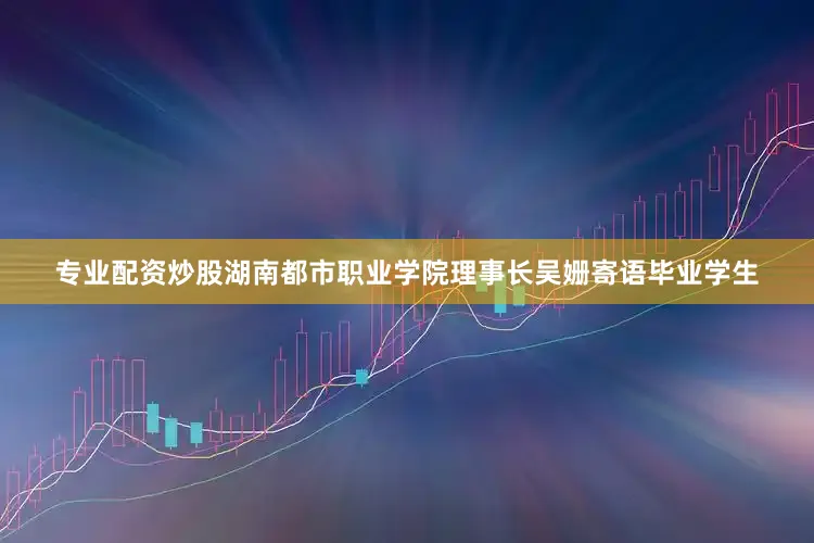 专业配资炒股湖南都市职业学院理事长吴姗寄语毕业学生