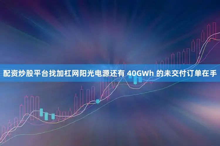 配资炒股平台找加杠网阳光电源还有 40GWh 的未交付订单在手